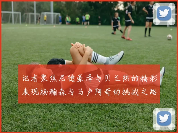记者聚焦尼德豪泽与贝兰热的精彩表现杨瀚森与马卢阿奇的挑战之路依旧艰难
