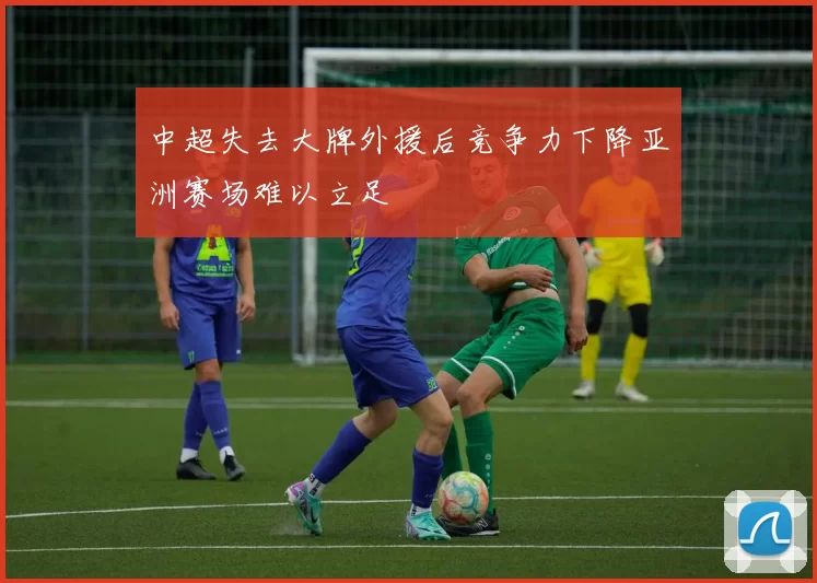 中超失去大牌外援后竞争力下降亚洲赛场难以立足