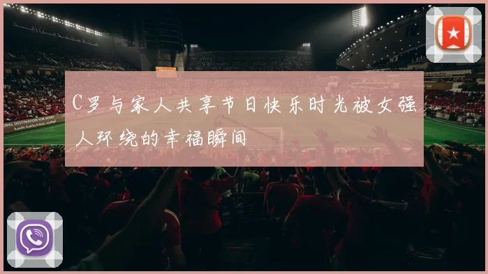 C罗与家人共享节日快乐时光被女强人环绕的幸福瞬间