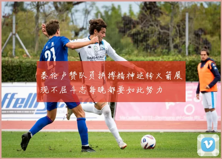 泰伦卢赞队员拼搏精神逆转火箭展现不屈斗志每晚都要如此努力