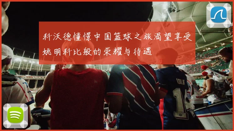 科沃德憧憬中国篮球之旅渴望享受姚明科比般的荣耀与待遇