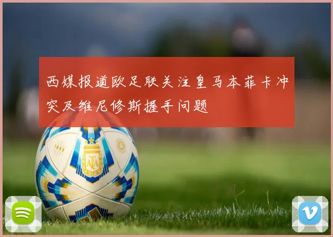 西媒报道欧足联关注皇马本菲卡冲突及维尼修斯握手问题