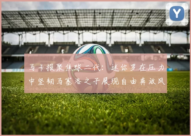 马卡报聚焦球二代：迷你罗在压力中坚韧马塞洛之子展现自由奔放风采