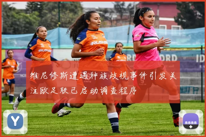 维尼修斯遭遇种族歧视事件引发关注欧足联已启动调查程序