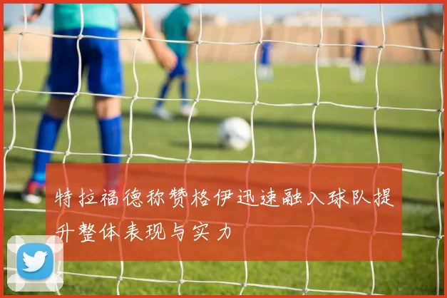 特拉福德称赞格伊迅速融入球队提升整体表现与实力