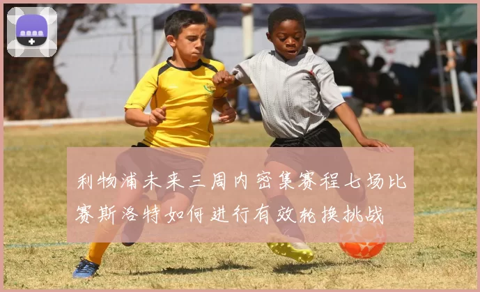 利物浦未来三周内密集赛程七场比赛斯洛特如何进行有效轮换挑战