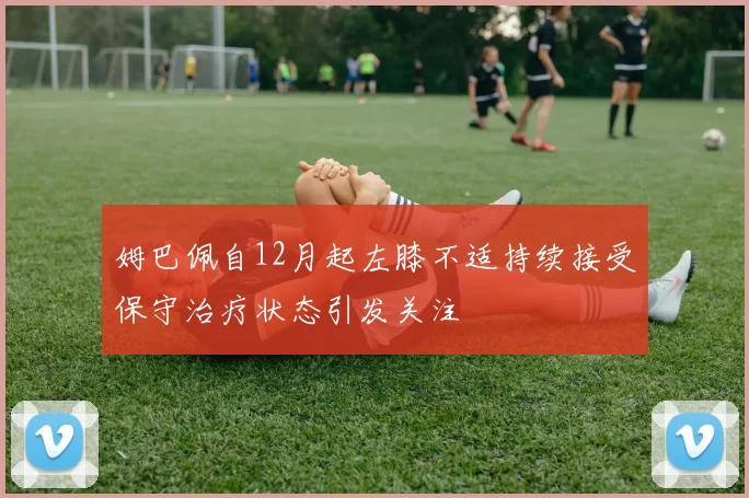 姆巴佩自12月起左膝不适持续接受保守治疗状态引发关注