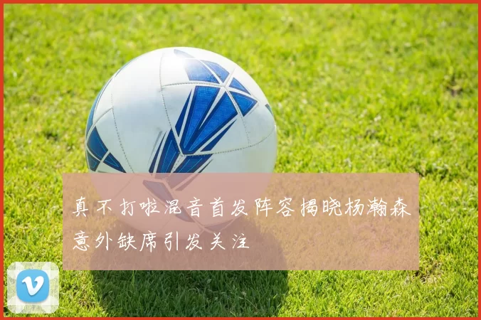 真不打啦混音首发阵容揭晓杨瀚森意外缺席引发关注