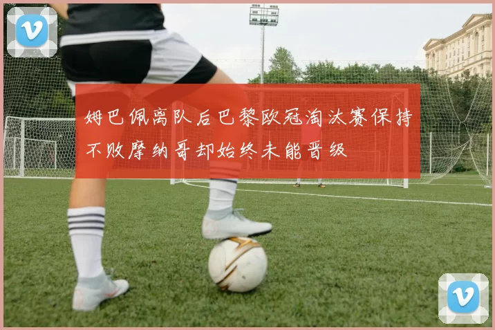 姆巴佩离队后巴黎欧冠淘汰赛保持不败摩纳哥却始终未能晋级