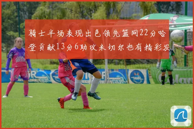 骑士半场表现出色领先篮网22分哈登贡献13分6助攻米切尔也有精彩发挥