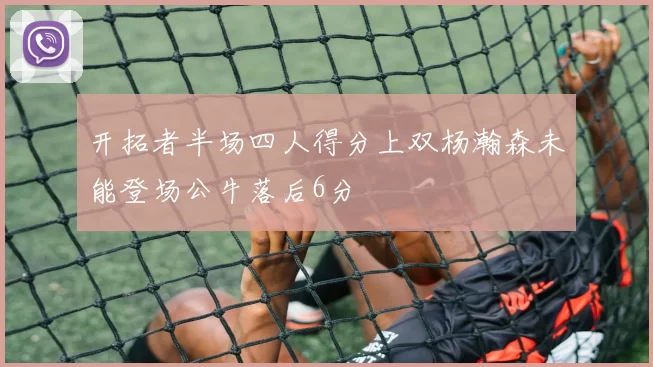 开拓者半场四人得分上双杨瀚森未能登场公牛落后6分