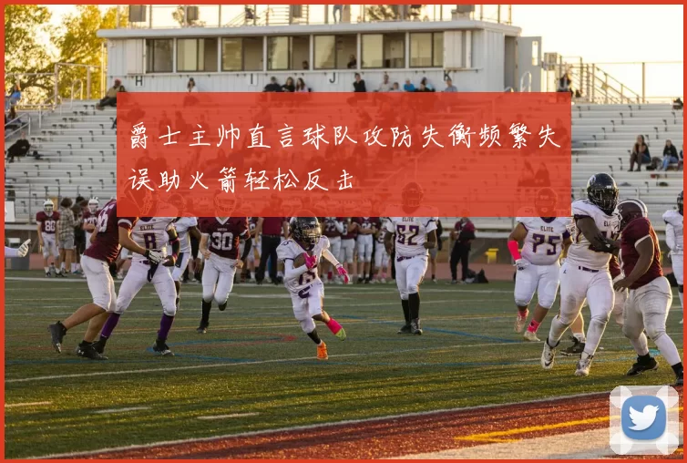 爵士主帅直言球队攻防失衡频繁失误助火箭轻松反击