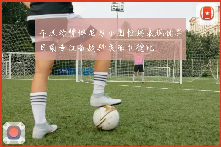 齐沃称赞博尼与小图拉姆表现优异目前专注备战科莫而非德比