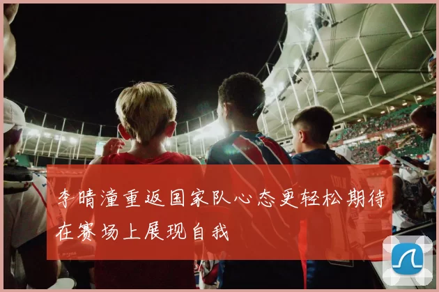 李晴潼重返国家队心态更轻松期待在赛场上展现自我