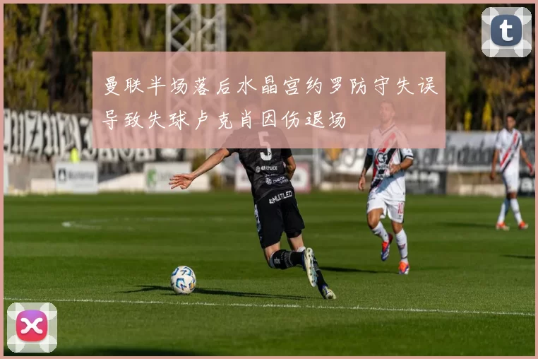 曼联半场落后水晶宫约罗防守失误导致失球卢克肖因伤退场