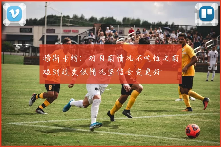 穆斯卡特：对目前情况不吃惊之前碰到过类似情况坚信会变更好
