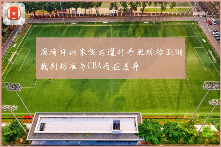 周琦评论朱俊龙遭对手犯规称亚洲裁判标准与CBA存在差异