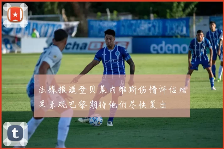 法媒报道登贝莱内维斯伤情评估结果乐观巴黎期待他们尽快复出