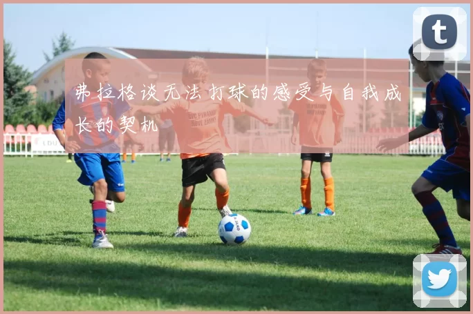 弗拉格谈无法打球的感受与自我成长的契机