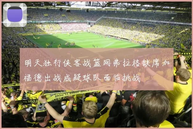 明天独行侠客战篮网弗拉格缺席加福德出战成疑球队面临挑战