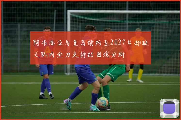 阿韦洛亚与皇马续约至2027年却缺乏队内全力支持的困境分析